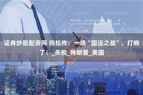 证券炒股配资网 向松祚：一场“国运之战”，打响了！_关税_特朗普_美国