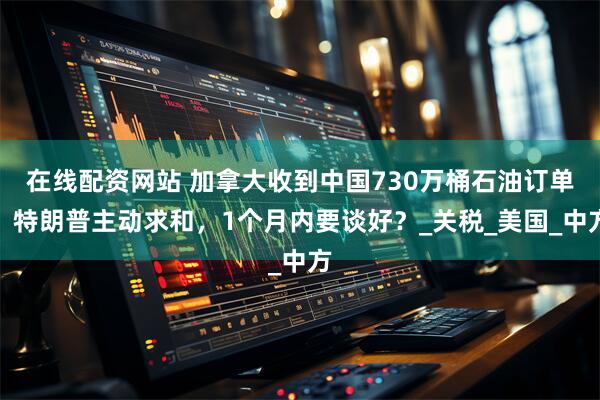 在线配资网站 加拿大收到中国730万桶石油订单，特朗普主动求和，1个月内要谈好？_关税_美国_中方