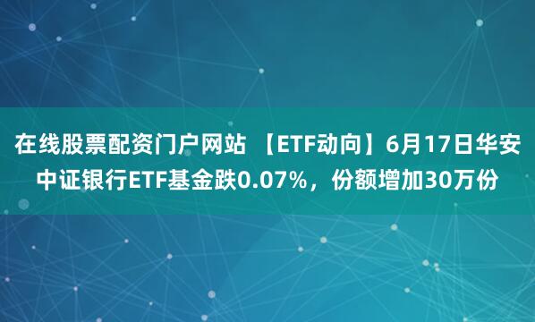 在线股票配资门户网站 【ETF动向】6月17日华安中证银行ETF基金跌0.07%，份额增加30万份