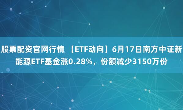 股票配资官网行情 【ETF动向】6月17日南方中证新能源ETF基金涨0.28%，份额减少3150万份