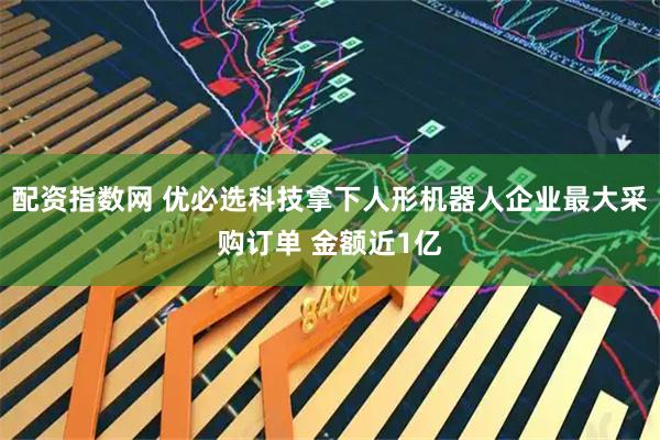 配资指数网 优必选科技拿下人形机器人企业最大采购订单 金额近1亿