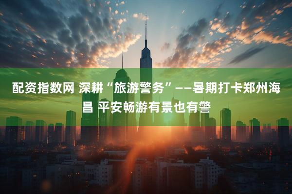 配资指数网 深耕“旅游警务”——暑期打卡郑州海昌 平安畅游有景也有警