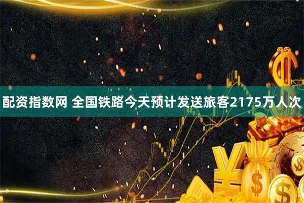 配资指数网 全国铁路今天预计发送旅客2175万人次