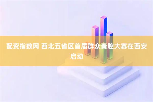 配资指数网 西北五省区首届群众秦腔大赛在西安启动