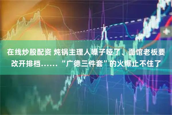 在线炒股配资 炖锅主理人嗓子哑了、面馆老板要改开排档…… “广德三件套”的火爆止不住了
